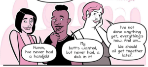Asian femme person on the left: "Humm, I've never had a handjob!" Black masculine person in the center: "My butt's wanted, but never had, a dick in it!" White femme person on the right: "I've not done anything yet, everything's new. And, umm... We should all get together later."