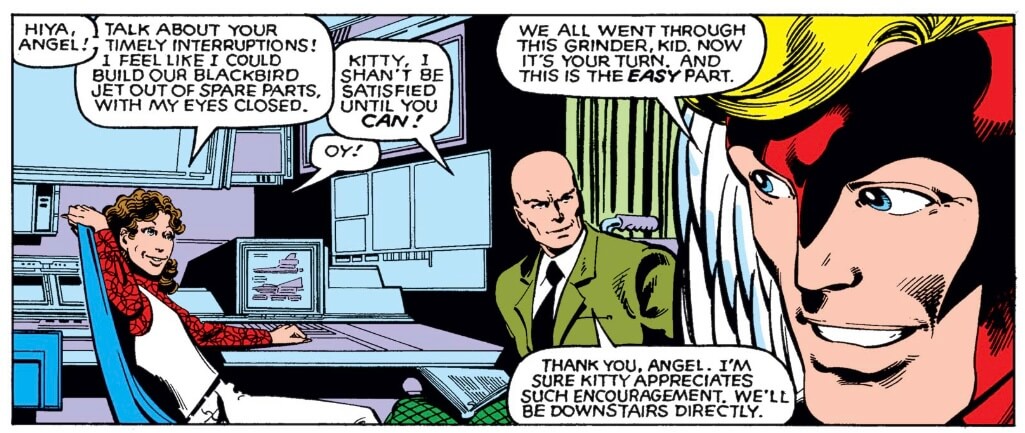 A panel of X-Men in the X-Mansion, Kitty Pryde sitting at a computer saying "Hiya, Angel! Talk about your timely interruptions! I feel like I could build our Blackbird jet out of spare parts, with my eyes closed." Xavier says, "Kitty, I shan't be satisfied until you can!" to which she replies, "Oy!" Angel says, "We all went through this grinder, kid. Now it's your turn, and this is the easy part." Xavier slyly says, "Thank you, Angel, I'm sure Kitty appreciates such encouragement. We'll be downstairs directly."