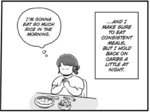 hara with dark hair in a bun and wearing a white t-shirt sits at a table. On the table sit two bowls of food, one spoon, and one fork. A thought bubble appears from hara saying, "I'm gonna eat so much rice in the morning." Hara writes, "…And I make sure to eat consistent meals, but I hold back on carbs a little at night."